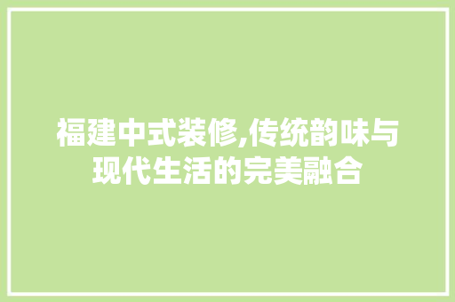 福建中式装修,传统韵味与现代生活的完美融合