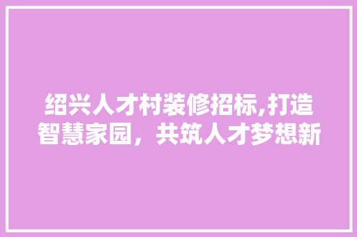 绍兴人才村装修招标,打造智慧家园，共筑人才梦想新篇章
