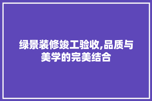 绿景装修竣工验收,品质与美学的完美结合 施工管理