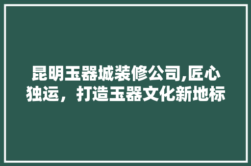 昆明玉器城装修公司,匠心独运，打造玉器文化新地标 施工技术