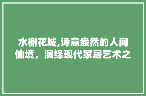 水榭花城,诗意盎然的人间仙境，演绎现代家居艺术之美