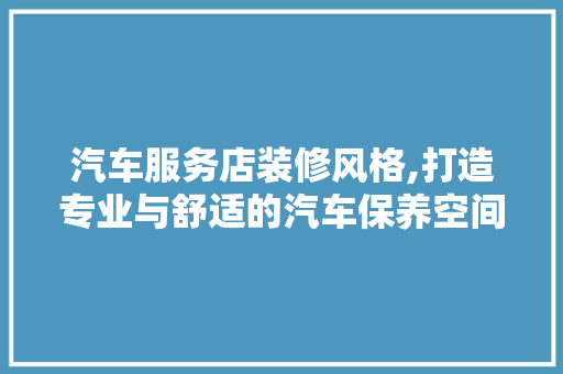 汽车服务店装修风格,打造专业与舒适的汽车保养空间