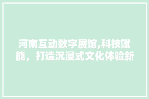 河南互动数字展馆,科技赋能，打造沉浸式文化体验新天地