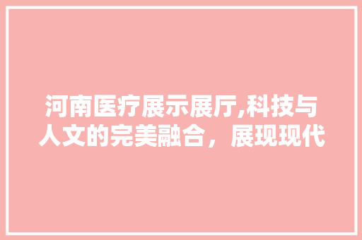 河南医疗展示展厅,科技与人文的完美融合，展现现代医疗风采