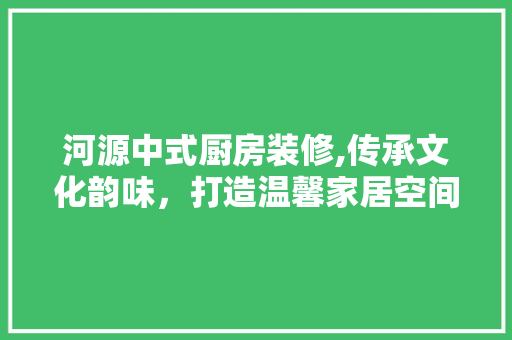 河源中式厨房装修,传承文化韵味，打造温馨家居空间