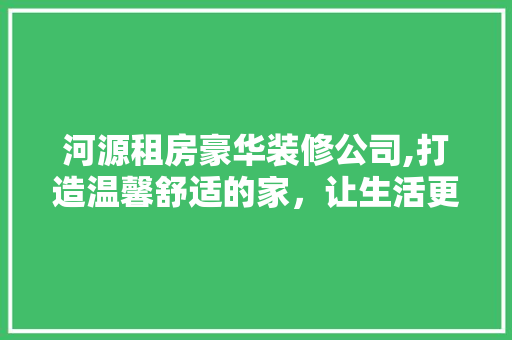 河源租房豪华装修公司,打造温馨舒适的家，让生活更美好