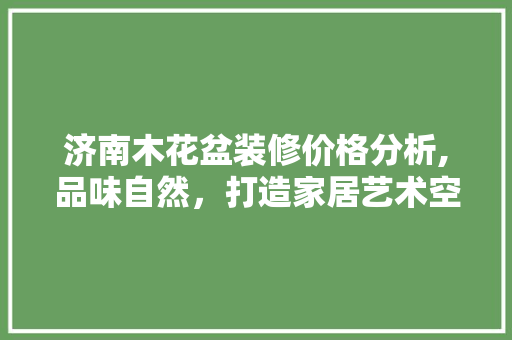 济南木花盆装修价格分析,品味自然，打造家居艺术空间 施工管理