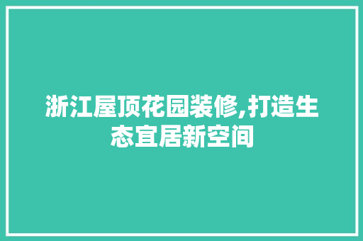 浙江屋顶花园装修,打造生态宜居新空间