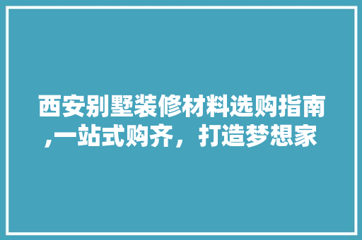 西安别墅装修材料选购指南,一站式购齐，打造梦想家园 住宅建筑设计