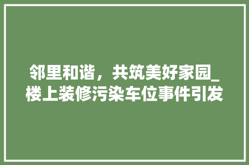 邻里和谐，共筑美好家园_楼上装修污染车位事件引发的思考