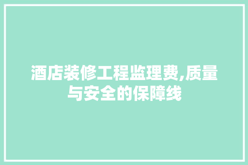 酒店装修工程监理费,质量与安全的保障线 知识问答
