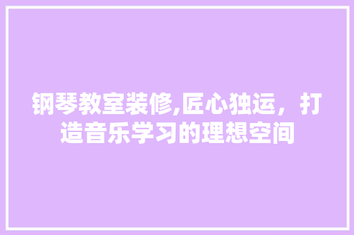 钢琴教室装修,匠心独运，打造音乐学习的理想空间 施工技术