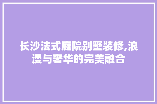 长沙法式庭院别墅装修,浪漫与奢华的完美融合 施工管理