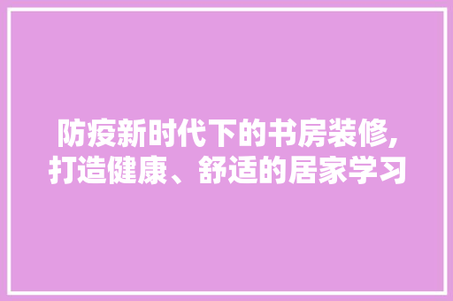 防疫新时代下的书房装修,打造健康、舒适的居家学习空间 知识问答