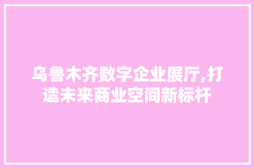 乌鲁木齐数字企业展厅,打造未来商业空间新标杆