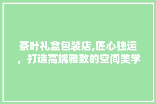 茶叶礼盒包装店,匠心独运，打造高端雅致的空间美学