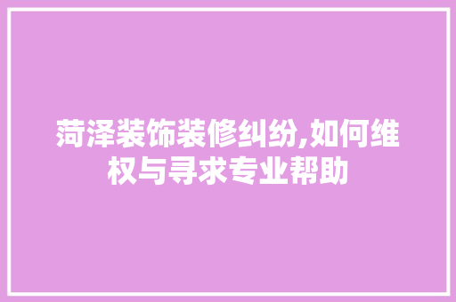 菏泽装饰装修纠纷,如何维权与寻求专业帮助