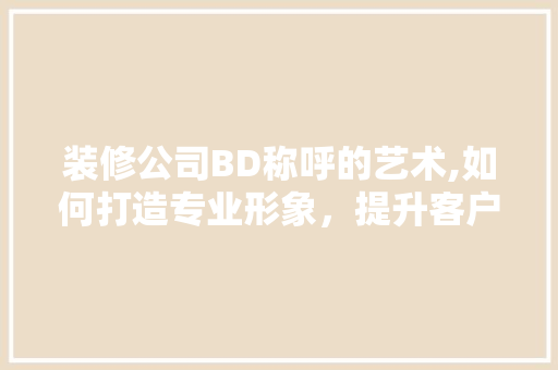 装修公司BD称呼的艺术,如何打造专业形象，提升客户满意度