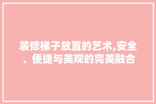 装修梯子放置的艺术,安全、便捷与美观的完美融合