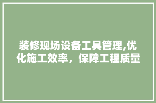装修现场设备工具管理,优化施工效率，保障工程质量 材料设备