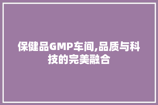 保健品GMP车间,品质与科技的完美融合 施工管理