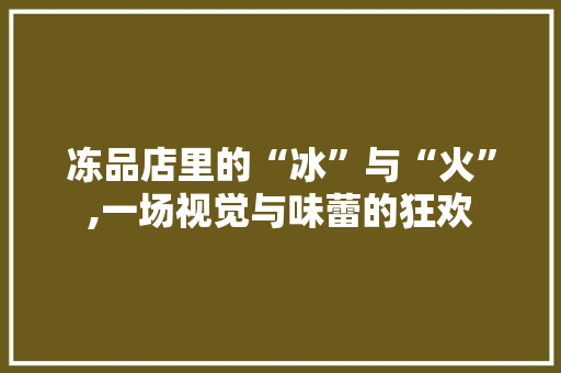 冻品店里的“冰”与“火”,一场视觉与味蕾的狂欢 施工工艺