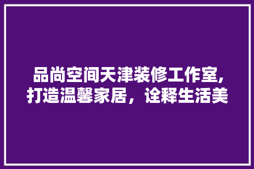 品尚空间天津装修工作室,打造温馨家居，诠释生活美学 住宅建筑设计