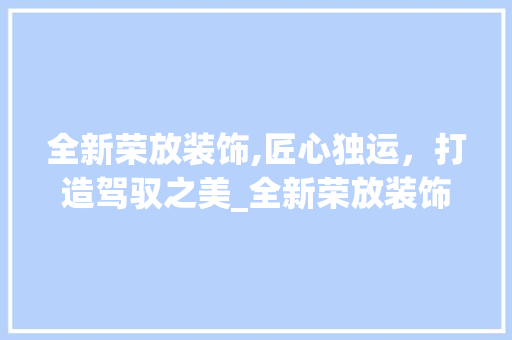 全新荣放装饰,匠心独运，打造驾驭之美_全新荣放装饰 知识问答