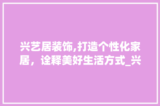 兴艺居装饰,打造个性化家居，诠释美好生活方式_兴艺居装饰 材料设备