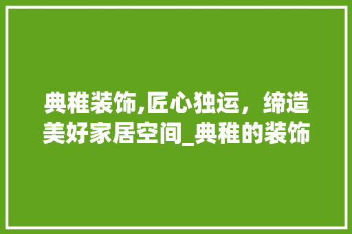 典稚装饰,匠心独运，缔造美好家居空间_典稚的装饰 常用设备