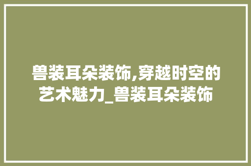 兽装耳朵装饰,穿越时空的艺术魅力_兽装耳朵装饰 新型材料