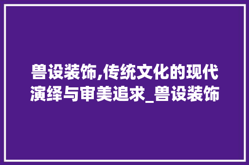兽设装饰,传统文化的现代演绎与审美追求_兽设装饰素材 建筑法规