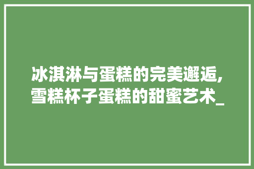冰淇淋与蛋糕的完美邂逅,雪糕杯子蛋糕的甜蜜艺术_雪糕杯子蛋糕装饰 施工管理