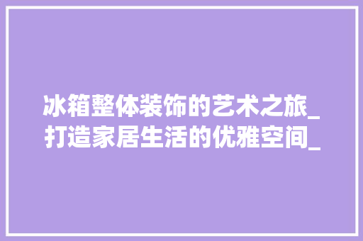 冰箱整体装饰的艺术之旅_打造家居生活的优雅空间_冰箱整体装饰
