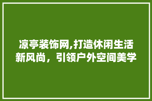凉亭装饰网,打造休闲生活新风尚，引领户外空间美学潮流_凉亭装饰网