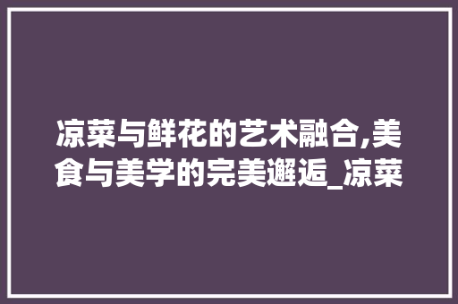 凉菜与鲜花的艺术融合,美食与美学的完美邂逅_凉菜装饰鲜花 施工技术