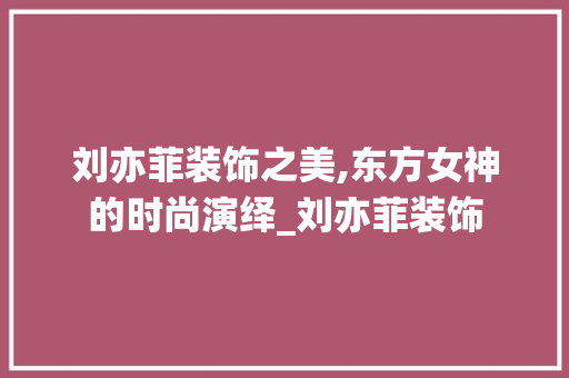 刘亦菲装饰之美,东方女神的时尚演绎_刘亦菲装饰 施工管理