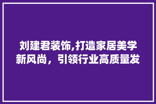 刘建君装饰,打造家居美学新风尚，引领行业高质量发展_刘建君装饰