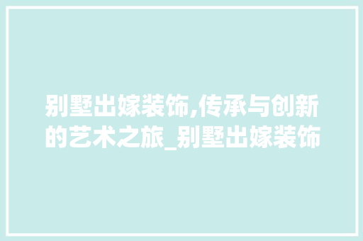 别墅出嫁装饰,传承与创新的艺术之旅_别墅出嫁装饰