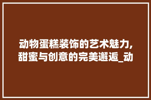 动物蛋糕装饰的艺术魅力,甜蜜与创意的完美邂逅_动物蛋糕装饰图片