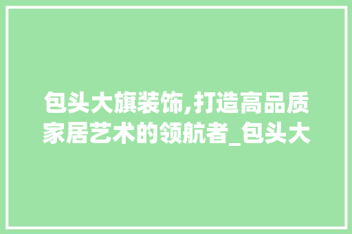 包头大旗装饰,打造高品质家居艺术的领航者_包头大旗装饰 施工管理