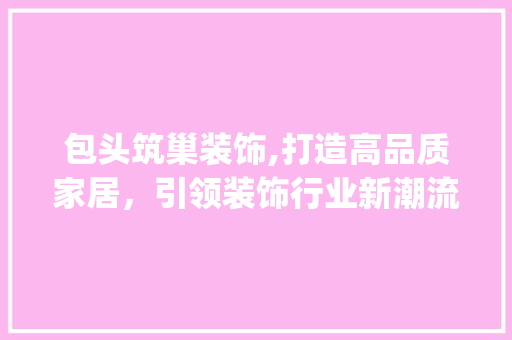 包头筑巢装饰,打造高品质家居，引领装饰行业新潮流_包头筑巢装饰