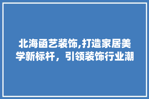 北海函艺装饰,打造家居美学新标杆，引领装饰行业潮流_北海函艺装饰 施工技术