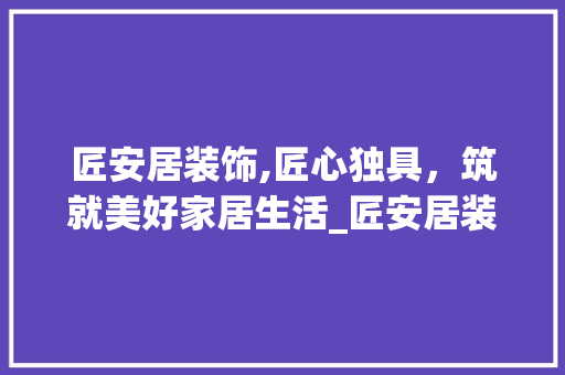匠安居装饰,匠心独具，筑就美好家居生活_匠安居装饰