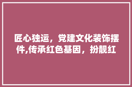 匠心独运，党建文化装饰摆件,传承红色基因，扮靓红色空间_党建装饰摆件 公共建筑设计
