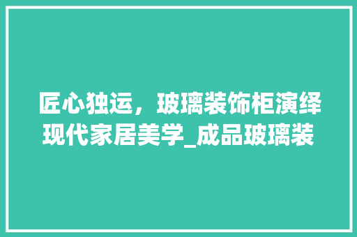 匠心独运，玻璃装饰柜演绎现代家居美学_成品玻璃装饰柜 新型材料