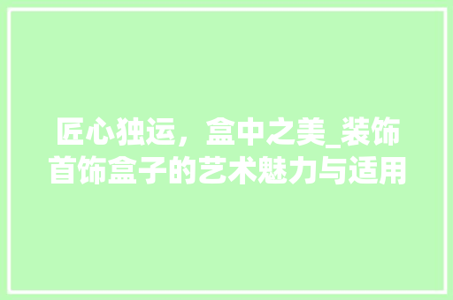 匠心独运，盒中之美_装饰首饰盒子的艺术魅力与适用价值_装饰首饰盒子 建筑设计