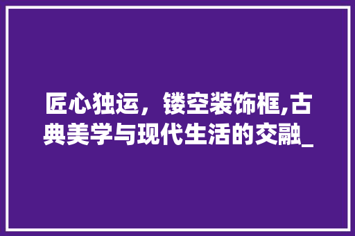 匠心独运，镂空装饰框,古典美学与现代生活的交融_镂空装饰框