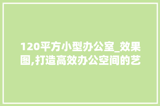 120平方小型办公室_效果图,打造高效办公空间的艺术_120平方小型办公室_效果图 建筑法规