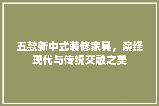 五款新中式装修家具，演绎现代与传统交融之美 常见问题
